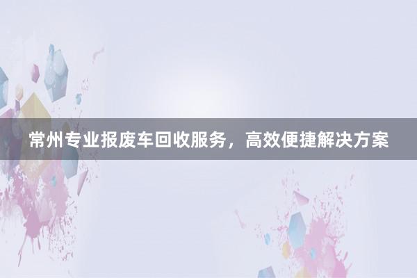 常州专业报废车回收服务，高效便捷解决方案