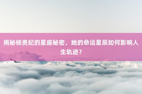 揭秘杨贵妃的星座秘密，她的命运星辰如何影响人生轨迹？