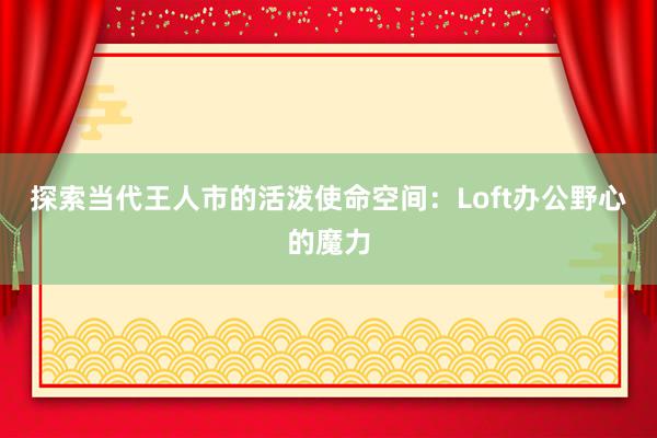 探索当代王人市的活泼使命空间：Loft办公野心的魔力